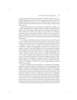 meaning of the concept duvnamiV (see Met. Q 1, 1045b35–1046a2). However, in
his philosophical lexicon, Met. D 12, where Aristotle discusses the many senses of
duvnamiV, Aristotle does not mention to; o]n dunavmei. There must, then, be an
original and primary (nominative) meaning of to; o]n dunavmei to which Aristotle
refers, if at all.
Aristotle’s reflections on the concept duvnamiV, considered as an ability to do
or suffer, elucidates the more central concept of an ability in general and, Menn
proposes, “extends duvnamiV and the dunatovn by analogy, from the ability (or
what is able) to do or suffer, to the ability (or what is able) to be.”44 However,
this explanation does not provide an adequate reason for the correlation between
duvnamiV and ejnevrgeia. Aristotle’s use of the correlative concept, ejnevrgeia, may
provide the necessary clue to the Aristotelian picture of the doctrine of duvnamiV
and ejnevrgeia.
The concept of ejnevrgeia is not found in the pre-Socratics or in Plato, and
we may conclude, then, that Aristotle invented the concept.45 However, the ety-
mology of the concept does not correspond with what is traditionally translated
as “actuality.” Rather, it refers to “activity.” To complicate matters even more,
in addition to using the concept ejnevrgeia, Aristotle uses yet another term to
designate “actuality”—namely, ejntelevceia, which is used sparingly throughout
the Aristotelian corpus, but which always means “actuality” when it is employed,
whereas ejnevrgeia can mean either “activity” or “actuality,” depending on the
context. The question that has been raised is this: “Why does Aristotle invent
two concepts for ‘actuality’ and, subsequently, why did he, on the one hand, in-
vent a new concept for ‘actuality,’ and, on the other, employ the concept of ejnevr-
geia for what can be translated into English as ‘activity’?”46 Within his works,
Aristotle appears to be ambiguous about the meaning of ejnevrgeia, whether it
translates as “actuality” or “activity,” but by the concept ejntelevceia, Aristotle
always means actuality.
At Met. Q 3, Aristotle states that in addition to its application to ejntelevceia,
ejnevrgeia is extended to motion or change, since motion or change appears to be
ejnevrgeia [hJ pro;V th;n ejntelevceian suntiqemevnh] (see Met. Q 3, 1047a30–32).
However, Aristotle states that ejnevrgeia are also in the activity of, for example,
God’s acting on the heavens, and this involves no motion in the ejnergou:n. Thus
ejnevrgeia, according to Aristotle, is applicable to actual existence (ejntelevceia)
within the categories of substance and its accidents, which are not said to be in
motion. Aristotle, however, claims that the most obvious reflections of ejnevrgeia
are motions. As a result, Aristotle’s starting point is that of the concept of ejnevr-
geia considered as activity—the kind of activity that indicates motion and by
analogy incorporates all the categories. However, ejntelevceia is always employed
for “actuality.”47 Nor can Bonitz’s explanation help, as I have cited it above, for he
The Anatomy of Aristotle’s Metaphysics      81
 