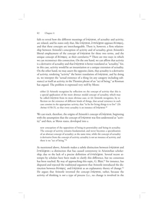 fails to reveal how the different meanings of ejnevrgeia, of actuality and activity,
are related, and he states only that, like ejnevrgeia, ejntelevceia opposes duvnamiV,
and that these concepts are interchangeable. There is, however, a firm relation-
ship between Aristotle’s conception of activity and of actuality, given Aristotle’s
liberal employment of the concept of ejnevrgeia for these two terms, and the
unique concept of duvnamiV as their correlative.48 There are two ways in which
we can reconstruct this connection. On the one hand, we can affirm that activity
is a derivative of actuality and that ejnevrgeia is better translated as “actuality,” for,
in this case, activity would be an instantiation or a unique extension of actuality.
On the other hand, we may assert the opposite claim, that actuality is a derivative
of activity, rendering “activity” the better translation of ejnevrgeia, and by doing
so, we interpret the “actual existence of a thing (in any category including sub-
stance) as itself an activity, in the Thomist phrase of an “act of being,” as Kosman
has argued. The problem is expressed very well by Menn:
either (i) Aristotle recognizes by reflection on the concept of activity that this is
a special application of the more abstract modal concept of actuality, which may
be called ejnevrgeia from its most obvious case; or (ii) Aristotle recognizes, by re-
flection on the existence of different kinds of things, that actual existence in each
case consists in the appropriate activity, that “to be for living things is to live” (De
Anima 415b13), so that every actuality is an instance of ejnevrgeia.49
We can track, therefore, the origins of Aristotle’s concept of ejnevrgeia, beginning
with the assumption that the concept of ejnevrgeia was first understood as “activ-
ity” and then, as Menn states, developed into a
new conception of the opposition of being-in-potentiality and being-in-actuality.
The concept of activity remains fundamental, and never becomes a specialization
of an abstract concept of actuality; at the same time, while the concept of actuality
is derivative from the concept of activity, actuality is not an instance of activity, and
there is no “act of being.”50
As mentioned above, Aristotle makes a subtle distinction between ejnevrgeia and
ejntelevceia—a distinction that has caused controversy in Aristotelian scholar-
ship, due to the lack of a precise definition of ejntelevceia. Several recent at-
tempts by scholars have been made to clarify this difference, but no consensus
has been reached. By way of approaching this topic, G. Blair,51 for instance, has
disputed and rejected the traditional argument that Aristotle introduced the dis-
tinction between duvnamiV and ejnevrgeia as an explanatory theory of change.52
He argues that Aristotle invented the concept ejnevrgeia, rather, because the
activity of thinking is not a type of process (i.e., no change is involved in the
82      Chapter 4
 