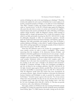 activity of thinking, but only in the states leading up to thinking).53 Therefore,
kivnhsiV only explains the active essence of ejnevrgeia, but it cannot replace it, for
kivnhsiV corresponds properly to duvnamiV, as we shall see in more detail below.
Thus, Blair54 attempts to define and interpret ejnevrgeia not as actuality, but
rather as “internal activity.” In Met. Q 3, Aristotle argues against the Megarians,
who assert that only when an entity is in activity can it be said to be capable.55
Aristotle disputes this assertion and defends the reality of duvnamiV, for duvnamiV
explains change (kivnhsiV), unlike the Megarians’ position, which attempts at
denying reality to change and generation, for it entails the incapacity of that
which is not fully and actually occurring (see Met. Q 3, 1047a10–23). In order
for philosophy adequately to reflect our commonsense experience, Aristotle
draws the fundamental distinction between duvnamiV and ejnevrgeia, against the
Megarians, who make potentiality and actuality the same. Line 24 provides a
tentative definition of duvnamiV as that which is “capable of doing something if
there will be nothing impossible in its having the actuality of that of which it is
said to have the capacity” (Met. Q 3, 1047a24).
Prima facie this definition seems to be circular, for it presupposes a third
term—namely, activity—in order to render it intelligible.56 What remains
interesting from the standpoint of the distinction between duvnamiV and
ejnevrgeia is Aristotle’s qualification or introduction of a new concept—namely,
ejntelevceia. Lines 30–32 highlight a distinction between ejnevrgeia and ejn-
televceia, and in this distinction, Aristotle aligns ejnevrgeia with kivnesiV. “The
word ‘actuality’ [ejnevrgeia], which we connect with ‘complete reality’ [ejn-
televceia], has, in the main, been extended from movements to other things;
for actuality in the strict sense is thought to be identical with movement”;
ejlhvluqe d= hJ ejnevrgeia tou[noma, hJ pro;V th;n ejntelevceian suntiqemevnh,
kai; ejpi; ta; a[lla ejk tw:n kinhvsewn mavlista` (Met. Q 3, 1047a30–32). In
this light, Aristotle argues against thinkers, possibly Plato, who do not ascribe
movement (kinei:sqai) to nonexisting entities (see Met. Q 3, 1047a33–35).
Only the Megarians would claim that entities that move (kinouvmena) do
not possess existence. Again, Aristotle introduces at this point the distinction
between ejnevrgeia and ejntelevceia in order to provide the correlative terms
for duvnamiV.57 Aristotle’s reason is given in the next line: “For of non-existent
things some exist potentially; but they do not exist, because they do not exist
in complete reality”; tw:n ga;r mh; o[ntwn ei[nia dunavmei ejstin` oujk e[sti
dev, o{ti oujk ejnteleceiva/ ejstivn (Met. Q 3, 1047b1–2). This does not provide
us, however, with a clear definition of ejntelevceia.
Once again, scholars are divided over the exact meaning of Aristotle’s concept
ejntelevceia. D. Graham has argued that Aristotle mistakenly derives ejntelevceia
from ejntevlwV e[cein.58 G. Blair, however, has made a strong case for the inter-
The Anatomy of Aristotle’s Metaphysics      83
 