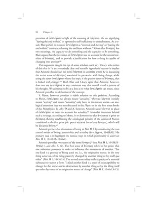 pretation of ejntelevceia in light of the meaning of ejnevrgeia, the en- signifying
“having the end within,” as opposed to self-sufficiency or completeness. As a re-
sult, Blair prefers to translate ejntelevceia as “internal-end-having” or “having the
end within,” contrary to having the end from without.59 Given that duvnamiV has
two meanings, the capacity to do something and the capacity to be something,
Blair argues that the invention of ejntelevceia was to account for the second cor-
relate of duvnamiV, and to provide a justification for how a thing is capable of
changing into another.60
This argument caught the eye of some scholars, such as J. Cleary, who writes
of this that it “is an attractively clear and testable hypothesis because it implies
that Aristotle should use the term ejnevrgeia in contexts where he is discussing
the active sense of duvnamiV associated in particular with living things, while
using the term ejntelevceia where the topic is the passive sense of duvnamiV that
is linked with change.”61 Both Blair and Cleary agree that Aristotle, however,
does not use ejntelevceia in any consistent way that would reveal a pattern of
his thought. We continue to be at a loss as to what ejntelevceia can mean, since
Aristotle provides no definition of the concept.
S. Menn, however, provides a viable solution to this problem. According
to Menn, ejntelevceia has always meant “actuality,” whereas ejnevrgeia initially
meant “activity” and meant “actuality” only later, in his mature works—an ana-
logical extension that was not discussed in the Physics or in the first seven books
of the Metaphysics. In Met. Q and L, however, Aristotle uses ejnevrgeia in place
of ejntelevceia in order to account for actuality.62 Aristotle’s intention behind
such a strategy, according to Menn, is to demonstrate that ejnevrgeia is prior to
duvnamiV, thereby establishing the ontological priority of the unmoved Mover,
considered as the first principle, pure ejnevrgeia free of any duvnamiV, which will
be discussed below.63
Aristotle prefaces his discussion of being in Met. Q 1 by considering the two
central modes of being: potentiality and actuality (ejntelevceia, 1045b35). His
primary task is to highlight the various ways in which potentiality is used (see
Met. Q 1, 1045b33–1046a4).
Aristotle provides two senses of the term duvnamiV64 (see Met. Q 1, 1045b35–
1046a11, and Met. D 12). The first sense of duvnamiV refers to the power that
one substance possesses in order to influence the movement of another. “For
one kind is a potency of being acted on, i.e., the originative source, in the very
thing acted on, of its being passively changed by another thing or by itself qua
other” (Met. Q 1, 1045b35). The second sense refers to the capacity of a material
substance to receive a form. “[A]nd another kind is a state of insusceptibility to
change for the worse and to destruction by another thing or by the thing itself
qua other by virtue of an originative source of change” (Met. Q 1, 1046a13–15).
84      Chapter 4
 