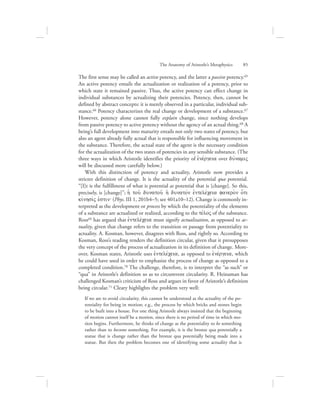 The first sense may be called an active potency, and the latter a passive potency.65
An active potency entails the actualization or realization of a potency, prior to
which state it remained passive. Thus, the active potency can effect change in
individual substances by actualizing their potencies. Potency, then, cannot be
defined by abstract concepts: it is merely observed in a particular, individual sub-
stance.66 Potency characterizes the real change or development of a substance.67
However, potency alone cannot fully explain change, since nothing develops
from passive potency to active potency without the agency of an actual thing.68 A
being’s full development into maturity entails not only two states of potency, but
also an agent already fully actual that is responsible for influencing movement in
the substance. Therefore, the actual state of the agent is the necessary condition
for the actualization of the two states of potencies in any sensible substance. (The
three ways in which Aristotle identifies the priority of ejnevrgeia over duvnamiV
will be discussed more carefully below.)
With this distinction of potency and actuality, Aristotle now provides a
stricter definition of change. It is the actuality of the potential qua potential.
“[I]t is the fulfillment of what is potential as potential that is [change]. So this,
precisely, is [change]”; hJ tou: dunatou: h: dunatovn ejntelevceia fanero;n o{ti
kivnhsivV ejstin` (Phys. III 1, 201b4–5; see 401a10–12). Change is commonly in-
terpreted as the development or process by which the potentiality of the elements
of a substance are actualized or realized, according to the tevloV of the substance.
Ross69 has argued that ejntelevceia must signify actualization, as opposed to ac-
tuality, given that change refers to the transition or passage from potentiality to
actuality. A. Kosman, however, disagrees with Ross, and rightly so. According to
Kosman, Ross’s reading renders the definition circular, given that it presupposes
the very concept of the process of actualization in its definition of change. More-
over, Kosman states, Aristotle uses ejntelevceia, as opposed to ejnevrgeia, which
he could have used in order to emphasize the process of change as opposed to a
completed condition.70 The challenge, therefore, is to interpret the “as such” or
“qua” in Aristotle’s definition so as to circumvent circularity. R. Heinaman has
challenged Kosman’s criticism of Ross and argues in favor of Aristotle’s definition
being circular.71 Cleary highlights the problem very well:
If we are to avoid circularity, this cannot be understood as the actuality of the po-
tentiality for being in motion; e.g., the process by which bricks and stones begin
to be built into a house. For one thing Aristotle always insisted that the beginning
of motion cannot itself be a motion, since there is no period of time in which mo-
tion begins. Furthermore, he thinks of change as the potentiality to be something
rather than to become something. For example, it is the bronze qua potentially a
statue that is change rather than the bronze qua potentially being made into a
statue. But then the problem becomes one of identifying some actuality that is
The Anatomy of Aristotle’s Metaphysics      85
 