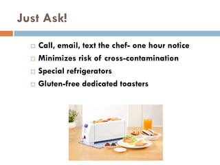 Just Ask!
 Call, email, text the chef- one hour notice
 Minimizes risk of cross-contamination
 Special refrigerators
 Gluten-free dedicated toasters
 