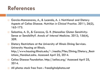References
 Garcia-Manzanares, A., & Lucendo, A. J. Nutritional and Dietary
Aspects of Celiac Disease. Nutrition in Clinical Practice. 2011; 26(2),
163-173.
 Sabatino, A. D., & Corazza, G. R. (Nonceliac Gluten Sensitivity:
Sense or Sensibility?. Annals of Internal Medicine. 2012; 156(4),
309.
 Dietary Restrictions at the University of Illinois Dining Services.
University Housing at Illinois.
http://www.housing.illinois.edu/~/media/Files/Dining/Dietary_Restr
ictions_Handout.ashx. Accessed April 25, 2014.
 Celiac Disease Foundation. http://celiac.org/ Accessed April 25,
2014.
 All photos stock free from : freedigitalphotos.net
 