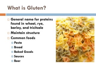 What is Gluten?
 General name for proteins
found in wheat, rye,
barley, and tricitcale
 Maintain structure
 Common foods
 Pasta
 Bread
 Baked Goods
 Sauces
 Beer
 
