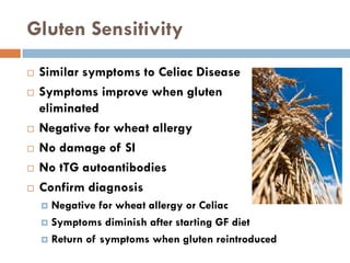 Gluten Sensitivity
 Similar symptoms to Celiac Disease
 Symptoms improve when gluten
eliminated
 Negative for wheat allergy
 No damage of SI
 No tTG autoantibodies
 Confirm diagnosis
 Negative for wheat allergy or Celiac
 Symptoms diminish after starting GF diet
 Return of symptoms when gluten reintroduced
 