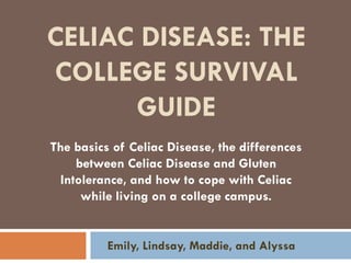 CELIAC DISEASE: THE
COLLEGE SURVIVAL
GUIDE
Emily, Lindsay, Maddie, and Alyssa
The basics of Celiac Disease, the differences
between Celiac Disease and Gluten
Intolerance, and how to cope with Celiac
while living on a college campus.
 
