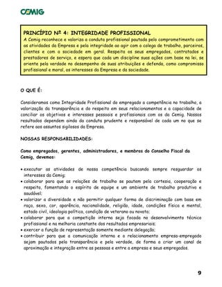 9
PRINCÍPIO Nº 4: INTEGRIDADE PROFISSIONAL
A Cemig reconhece e valoriza a conduta profissional pautada pelo comprometimento com
as atividades da Empresa e pela integridade ao agir com o colega de trabalho, parceiros,
clientes e com a sociedade em geral. Respeita os seus empregados, contratados e
prestadores de serviço, e espera que cada um discipline suas ações com base na lei, se
oriente pela verdade no desempenho de suas atribuições e defenda, como compromisso
profissional e moral, os interesses da Empresa e da sociedade.
O QUE É:
Consideramos como Integridade Profissional do empregado a competência no trabalho, a
valorização da transparência e do respeito em seus relacionamentos e a capacidade de
conciliar os objetivos e interesses pessoais e profissionais com os da Cemig. Nossos
resultados dependem ainda da conduta prudente e responsável de cada um no que se
refere aos assuntos sigilosos da Empresa.
NOSSAS RESPONSABILIDADES:
Como empregados, gerentes, administradores, e membros do Conselho Fiscal da
Cemig, devemos:
• executar as atividades de nossa competência buscando sempre resguardar os
interesses da Cemig;
• colaborar para que as relações de trabalho se pautem pela cortesia, cooperação e
respeito, fomentando o espírito de equipe e um ambiente de trabalho produtivo e
saudável;
• valorizar a diversidade e não permitir qualquer forma de discriminação com base em
raça, sexo, cor, aparência, nacionalidade, religião, idade, condições física e mental,
estado civil, ideologia política, condição de veterano ou novato;
• colaborar para que a competição interna seja focada no desenvolvimento técnico
profissional e na melhoria constante dos resultados empresariais;
• exercer a função de representação somente mediante delegação;
• contribuir para que a comunicação interna e o relacionamento empresa-empregado
sejam pautados pela transparência e pela verdade, de forma a criar um canal de
aproximação e integração entre as pessoas e entre a empresa e seus empregados.
 