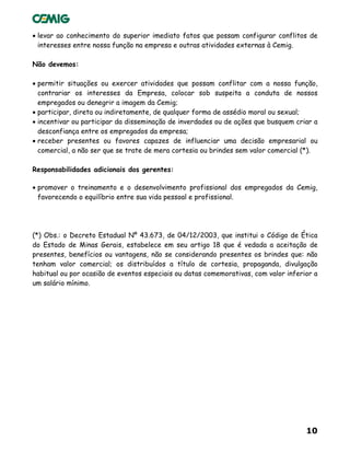10
• levar ao conhecimento do superior imediato fatos que possam configurar conflitos de
interesses entre nossa função na empresa e outras atividades externas à Cemig.
Não devemos:
• permitir situações ou exercer atividades que possam conflitar com a nossa função,
contrariar os interesses da Empresa, colocar sob suspeita a conduta de nossos
empregados ou denegrir a imagem da Cemig;
• participar, direta ou indiretamente, de qualquer forma de assédio moral ou sexual;
• incentivar ou participar da disseminação de inverdades ou de ações que busquem criar a
desconfiança entre os empregados da empresa;
• receber presentes ou favores capazes de influenciar uma decisão empresarial ou
comercial, a não ser que se trate de mera cortesia ou brindes sem valor comercial (*).
Responsabilidades adicionais dos gerentes:
• promover o treinamento e o desenvolvimento profissional dos empregados da Cemig,
favorecendo o equilíbrio entre sua vida pessoal e profissional.
(*) Obs.: o Decreto Estadual Nº 43.673, de 04/12/2003, que institui o Código de Ética
do Estado de Minas Gerais, estabelece em seu artigo 18 que é vedada a aceitação de
presentes, benefícios ou vantagens, não se considerando presentes os brindes que: não
tenham valor comercial; os distribuídos a título de cortesia, propaganda, divulgação
habitual ou por ocasião de eventos especiais ou datas comemorativas, com valor inferior a
um salário mínimo.
 