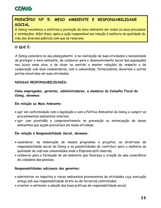 11
PRINCÍPIO Nº 5: MEIO AMBIENTE E RESPONSABILIDADE
SOCIAL
A Cemig reconhece e enfatiza a proteção do meio ambiente em todos os seus processos
e instalações. Além disso, apóia a ação responsável em relação à melhoria da qualidade de
vida dos diversos públicos com que se relaciona.
O QUE É:
A Cemig considera no seu planejamento e na realização de suas atividades a necessidade
de proteger o meio ambiente, de colaborar para o desenvolvimento social das populações
nos locais onde atua, e de atuar no sentido a manter relações de respeito e de
cooperação com seus consumidores, com a comunidade, fornecedores, Governos e outras
partes envolvidas em suas atividades.
NOSSAS RESPONSABILIDADES:
Como empregados, gerentes, administradores, e membros do Conselho Fiscal da
Cemig, devemos:
Em relação ao Meio Ambiente:
• agir em conformidade com a legislação e com a Política Ambiental da Cemig e cumprir os
procedimentos ambientais internos;
• agir com prontidão e comprometimento na prevenção ou minimização de danos
ambientais que sejam previsíveis em nossa atividade.
Em relação à Responsabilidade Social, devemos:
• considerar, na elaboração de nossos programas e projetos, as diretrizes de
responsabilidade social da Cemig e as possibilidades de contribuir para a melhoria da
qualidade de vida nas comunidades onde a Empresa está inserida;
• colaborar para a formação de um ambiente que favoreça a criação de uma consciência
de cidadania das pessoas.
Responsabilidades adicionais dos gerentes:
• administrar os impactos e riscos ambientais provenientes de atividades cuja execução
esteja sob sua responsabilidade direta ou de terceiros contratados;
• orientar e estimular a adoção das boas práticas de responsabilidade social.
 
