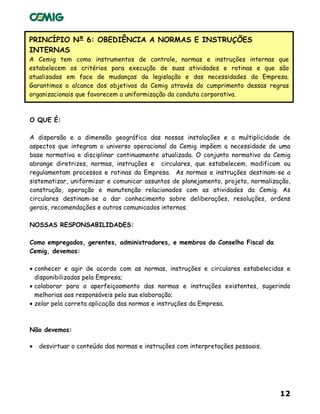 12
PRINCÍPIO Nº 6: OBEDIÊNCIA A NORMAS E INSTRUÇÕES
INTERNAS
A Cemig tem como instrumentos de controle, normas e instruções internas que
estabelecem os critérios para execução de suas atividades e rotinas e que são
atualizadas em face de mudanças da legislação e das necessidades da Empresa.
Garantimos o alcance dos objetivos da Cemig através do cumprimento dessas regras
organizacionais que favorecem a uniformização da conduta corporativa.
O QUE É:
A dispersão e a dimensão geográfica das nossas instalações e a multiplicidade de
aspectos que integram o universo operacional da Cemig impõem a necessidade de uma
base normativa e disciplinar continuamente atualizada. O conjunto normativo da Cemig
abrange diretrizes, normas, instruções e circulares, que estabelecem, modificam ou
regulamentam processos e rotinas da Empresa. As normas e instruções destinam-se a
sistematizar, uniformizar e comunicar assuntos de planejamento, projeto, normalização,
construção, operação e manutenção relacionados com as atividades da Cemig. As
circulares destinam-se a dar conhecimento sobre deliberações, resoluções, ordens
gerais, recomendações e outros comunicados internos.
NOSSAS RESPONSABILIDADES:
Como empregados, gerentes, administradores, e membros do Conselho Fiscal da
Cemig, devemos:
• conhecer e agir de acordo com as normas, instruções e circulares estabelecidas e
disponibilizadas pela Empresa;
• colaborar para o aperfeiçoamento das normas e instruções existentes, sugerindo
melhorias aos responsáveis pela sua elaboração;
• zelar pela correta aplicação das normas e instruções da Empresa.
Não devemos:
• desvirtuar o conteúdo das normas e instruções com interpretações pessoais.
 