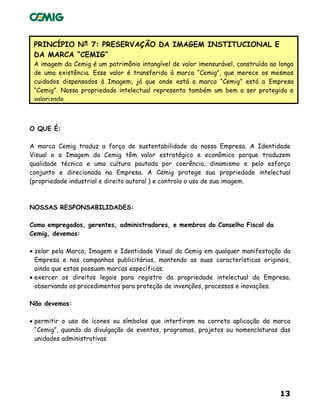 13
PRINCÍPIO Nº 7: PRESERVAÇÃO DA IMAGEM INSTITUCIONAL E
DA MARCA “CEMIG”
A imagem da Cemig é um patrimônio intangível de valor imensurável, construído ao longo
de uma existência. Esse valor é transferido à marca “Cemig”, que merece os mesmos
cuidados dispensados à Imagem, já que onde está a marca “Cemig” está a Empresa
“Cemig”. Nossa propriedade intelectual representa também um bem a ser protegido e
valorizado.
O QUE É:
A marca Cemig traduz a força de sustentabilidade da nossa Empresa. A Identidade
Visual e a Imagem da Cemig têm valor estratégico e econômico porque traduzem
qualidade técnica e uma cultura pautada por coerência, dinamismo e pelo esforço
conjunto e direcionada na Empresa. A Cemig protege sua propriedade intelectual
(propriedade industrial e direito autoral ) e controla o uso de sua imagem.
NOSSAS RESPONSABILIDADES:
Como empregados, gerentes, administradores, e membros do Conselho Fiscal da
Cemig, devemos:
• zelar pela Marca, Imagem e Identidade Visual da Cemig em qualquer manifestação da
Empresa e nas campanhas publicitárias, mantendo as suas características originais,
ainda que estas possuam marcas específicas;
• exercer os direitos legais para registro da propriedade intelectual da Empresa,
observando os procedimentos para proteção de invenções, processos e inovações.
Não devemos:
• permitir o uso de ícones ou símbolos que interfiram na correta aplicação da marca
“Cemig”, quando da divulgação de eventos, programas, projetos ou nomenclaturas das
unidades administrativas.
 