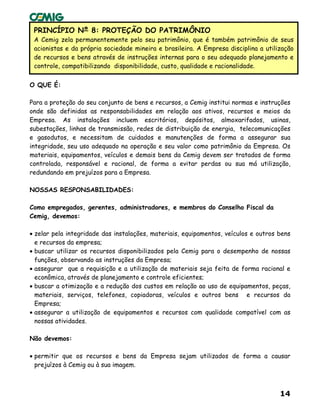 14
•
PRINCÍPIO Nº 8: PROTEÇÃO DO PATRIMÔNIO
A Cemig zela permanentemente pelo seu patrimônio, que é também patrimônio de seus
acionistas e da própria sociedade mineira e brasileira. A Empresa disciplina a utilização
de recursos e bens através de instruções internas para o seu adequado planejamento e
controle, compatibilizando disponibilidade, custo, qualidade e racionalidade.
O QUE É:
Para a proteção do seu conjunto de bens e recursos, a Cemig institui normas e instruções
onde são definidas as responsabilidades em relação aos ativos, recursos e meios da
Empresa. As instalações incluem escritórios, depósitos, almoxarifados, usinas,
subestações, linhas de transmissão, redes de distribuição de energia, telecomunicações
e gasodutos, e necessitam de cuidados e manutenções de forma a assegurar sua
integridade, seu uso adequado na operação e seu valor como patrimônio da Empresa. Os
materiais, equipamentos, veículos e demais bens da Cemig devem ser tratados de forma
controlada, responsável e racional, de forma a evitar perdas ou sua má utilização,
redundando em prejuízos para a Empresa.
NOSSAS RESPONSABILIDADES:
Como empregados, gerentes, administradores, e membros do Conselho Fiscal da
Cemig, devemos:
• zelar pela integridade das instalações, materiais, equipamentos, veículos e outros bens
e recursos da empresa;
• buscar utilizar os recursos disponibilizados pela Cemig para o desempenho de nossas
funções, observando as instruções da Empresa;
• assegurar que a requisição e a utilização de materiais seja feita de forma racional e
econômica, através de planejamento e controle eficientes;
• buscar a otimização e a redução dos custos em relação ao uso de equipamentos, peças,
materiais, serviços, telefones, copiadoras, veículos e outros bens e recursos da
Empresa;
• assegurar a utilização de equipamentos e recursos com qualidade compatível com as
nossas atividades.
Não devemos:
• permitir que os recursos e bens da Empresa sejam utilizados de forma a causar
prejuízos à Cemig ou à sua imagem.
 