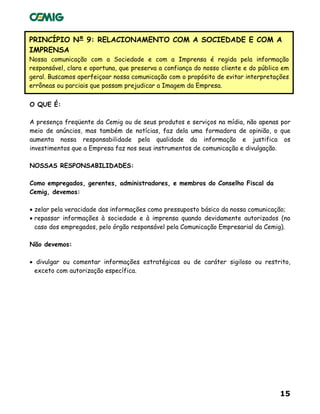 15
PRINCÍPIO Nº 9: RELACIONAMENTO COM A SOCIEDADE E COM A
IMPRENSA
Nossa comunicação com a Sociedade e com a Imprensa é regida pela informação
responsável, clara e oportuna, que preserva a confiança do nosso cliente e do público em
geral. Buscamos aperfeiçoar nossa comunicação com o propósito de evitar interpretações
errôneas ou parciais que possam prejudicar a Imagem da Empresa.
O QUE É:
A presença freqüente da Cemig ou de seus produtos e serviços na mídia, não apenas por
meio de anúncios, mas também de notícias, faz dela uma formadora de opinião, o que
aumenta nossa responsabilidade pela qualidade da informação e justifica os
investimentos que a Empresa faz nos seus instrumentos de comunicação e divulgação.
NOSSAS RESPONSABILIDADES:
Como empregados, gerentes, administradores, e membros do Conselho Fiscal da
Cemig, devemos:
• zelar pela veracidade das informações como pressuposto básico da nossa comunicação;
• repassar informações à sociedade e à imprensa quando devidamente autorizados (no
caso dos empregados, pelo órgão responsável pela Comunicação Empresarial da Cemig).
Não devemos:
• divulgar ou comentar informações estratégicas ou de caráter sigiloso ou restrito,
exceto com autorização específica.
 