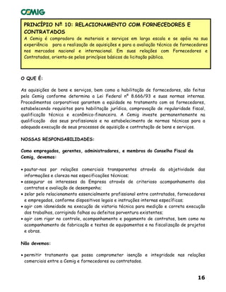 16
PRINCÍPIO Nº 10: RELACIONAMENTO COM FORNECEDORES E
CONTRATADOS
A Cemig é compradora de materiais e serviços em larga escala e se apóia na sua
experiência para a realização de aquisições e para a avaliação técnica de fornecedores
nos mercados nacional e internacional. Em suas relações com Fornecedores e
Contratados, orienta-se pelos princípios básicos da licitação pública.
O QUE É:
As aquisições de bens e serviços, bem como a habilitação de fornecedores, são feitas
pela Cemig conforme determina a Lei Federal nº 8.666/93 e suas normas internas.
Procedimentos corporativos garantem a eqüidade no tratamento com os fornecedores,
estabelecendo requisitos para habilitação jurídica, comprovação de regularidade fiscal,
qualificação técnica e econômico-financeira. A Cemig investe permanentemente na
qualificação dos seus profissionais e no estabelecimento de normas técnicas para a
adequada execução de seus processos de aquisição e contratação de bens e serviços.
NOSSAS RESPONSABILIDADES:
Como empregados, gerentes, administradores, e membros do Conselho Fiscal da
Cemig, devemos:
• pautar-nos por relações comerciais transparentes através da objetividade das
informações e clareza nas especificações técnicas;
• assegurar os interesses da Empresa através de criterioso acompanhamento dos
contratos e avaliação de desempenho;
• zelar pelo relacionamento essencialmente profissional entre contratados, fornecedores
e empregados, conforme dispositivos legais e instruções internas específicas;
• agir com idoneidade na execução de vistoria técnica para medição e correta execução
dos trabalhos, corrigindo falhas ou defeitos porventura existentes;
• agir com rigor no controle, acompanhamento e pagamento de contratos, bem como no
acompanhamento de fabricação e testes de equipamentos e na fiscalização de projetos
e obras.
Não devemos:
• permitir tratamento que possa comprometer isenção e integridade nas relações
comerciais entre a Cemig e fornecedores ou contratados.
 