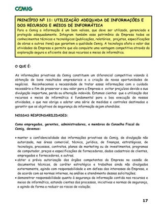 17
PRINCÍPIO Nº 11: UTILIZAÇÃO ADEQUADA DE INFORMAÇÕES E
DOS RECURSOS E MEIOS DE INFORMÁTICA
Para a Cemig a informação é um bem valioso, que deve ser utilizado, gerenciado e
protegido adequadamente. Integram também esse patrimônio da Empresa todos os
conhecimentos técnicos e tecnológicos (publicações, relatórios, projetos, especificações
de obras e outros itens) que garantem a qualidade Cemig. A tecnologia afeta o valor das
atividades da Empresa e permite que ela conquiste uma vantagem competitiva através da
exploração segura e eficiente dos seus recursos e meios de informática.
O QUE É:
As informações privativas da Cemig constituem um diferencial competitivo visando à
obtenção de bons resultados empresariais e a criação de novas oportunidades de
negócios. Reconhecemos a necessidade de tratar essas informações com o cuidado
necessário a fim de preservar o seu valor para a Empresa e evitar prejuízos devido a sua
divulgação inoportuna, perda ou alteração indevida. Estamos cientes que a utilização dos
recursos e meios de informática é fundamental para a boa execução de nossas
atividades, o que nos obriga a adotar uma série de medidas e controles destinados a
garantir que os objetivos de segurança da informação sejam atendidos.
NOSSAS RESPONSABILIDADES:
Como empregados, gerentes, administradores, e membros do Conselho Fiscal da
Cemig, devemos:
• manter a confidencialidade das informações privativas da Cemig, de divulgação não
autorizada, nas áreas comercial, técnica, jurídica, de finanças, estratégicas, de
tecnologia, processos, contratos, planos de marketing ou de investimentos, programas
de computador, preços e especificações de fornecedores, dados cadastrais de clientes,
empregados e fornecedores, e outras;
• obter a prévia autorização dos órgãos competentes da Empresa na cessão de
documentos técnicos, de caráter estratégico e trabalhos ainda não divulgados
externamente, agindo com responsabilidade e em defesa dos interesses da Empresa, e
de acordo com as normas internas, na análise e atendimento dessas solicitações;
• demonstrar responsabilidade quanto à segurança da informação contida nos recursos e
meios de informática, estando cientes dos processos, iniciativas e normas de segurança,
e agindo de forma a reduzir os riscos de violação;
 