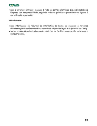 18
• usar a Internet, Intranet, o acesso à rede e o correio eletrônico disponibilizados pela
Empresa com responsabilidade, seguindo todas as políticas e procedimentos ligados à
sua utilização e proteção.
Não devemos:
• usar informações ou recursos de informática da Cemig, ou repassar a terceiros
documentação de caráter restrito, violando as exigências legais e as políticas da Cemig;
• tentar acesso não autorizado a dados restritos ou facilitar o acesso não autorizado a
qualquer pessoa.
 