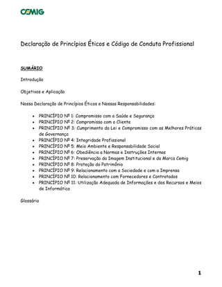 1
Declaração de Princípios Éticos e Código de Conduta Profissional
SUMÁRIO
Introdução
Objetivos e Aplicação
Nossa Declaração de Princípios Éticos e Nossas Responsabilidades:
• PRINCÍPIO Nº 1: Compromisso com a Saúde e Segurança
• PRINCÍPIO Nº 2: Compromisso com o Cliente
• PRINCÍPIO Nº 3: Cumprimento da Lei e Compromisso com as Melhores Práticas
de Governança
• PRINCÍPIO Nº 4: Integridade Profissional
• PRINCÍPIO Nº 5: Meio Ambiente e Responsabilidade Social
• PRINCÍPIO Nº 6: Obediência a Normas e Instruções Internas
• PRINCÍPIO Nº 7: Preservação da Imagem Institucional e da Marca Cemig
• PRINCÍPIO Nº 8: Proteção do Patrimônio
• PRINCÍPIO Nº 9: Relacionamento com a Sociedade e com a Imprensa
• PRINCÍPIO Nº 10: Relacionamento com Fornecedores e Contratados
• PRINCÍPIO Nº 11: Utilização Adequada de Informações e dos Recursos e Meios
de Informática
Glossário
 