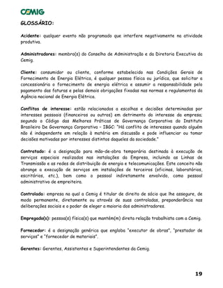 19
GLOSSÁRIO:
Acidente: qualquer evento não programado que interfere negativamente na atividade
produtiva.
Administradores: membro(s) do Conselho de Administração e da Diretoria Executiva da
Cemig.
Cliente: consumidor ou cliente, conforme estabelecido nas Condições Gerais de
Fornecimento de Energia Elétrica, é qualquer pessoa física ou jurídica, que solicitar a
concessionária o fornecimento de energia elétrica e assumir a responsabilidade pelo
pagamento das faturas e pelas demais obrigações fixadas nas normas e regulamentos da
Agência nacional de Energia Elétrica.
Conflitos de interesse: estão relacionados a escolhas e decisões determinadas por
interesses pessoais (financeiros ou outros) em detrimento do interesse da empresa;
segundo o Código das Melhores Práticas de Governança Corporativa do Instituto
Brasileiro De Governança Corporativa – IBGC: “Há conflito de interesses quando alguém
não é independente em relação à matéria em discussão e pode influenciar ou tomar
decisões motivadas por interesses distintos daqueles da sociedade.”
Contratado: é a designação para mão–de-obra temporária destinada à execução de
serviços especiais realizados nas instalações da Empresa, incluindo as Linhas de
Transmissão e as redes de distribuição de energia e telecomunicações. Este conceito não
abrange a execução de serviços em instalações de terceiros (oficinas, laboratórios,
escritórios, etc.), bem como o pessoal indiretamente envolvido, como pessoal
administrativo de empreiteira.
Controlada: empresa na qual a Cemig é titular de direito de sócio que lhe assegure, de
modo permanente, diretamente ou através de suas controladas, preponderância nas
deliberações sociais e o poder de eleger a maioria dos administradores.
Empregado(s): pessoa(s) física(s) que mantém(m) direta relação trabalhista com a Cemig.
Fornecedor: é a designação genérica que engloba “executor de obras”, “prestador de
serviços” e “fornecedor de materiais”.
Gerentes: Gerentes, Assistentes e Superintendentes da Cemig.
 