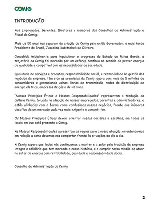 2
INTRODUÇÃO
Aos Empregados, Gerentes, Diretores e membros dos Conselhos de Administração e
Fiscal da Cemig:
Mais de 50 anos nos separam da criação da Cemig pelo então Governador, e mais tarde
Presidente do Brasil, Juscelino Kubitschek de Oliveira.
Concebida inicialmente para impulsionar o progresso do Estado de Minas Gerais, a
trajetória da Cemig foi marcada por um esforço contínuo no sentido de prover energia
de qualidade e compatível com as necessidades da sociedade.
Qualidade de serviços e produtos, responsabilidade social, e rentabilidade na gestão dos
negócios da empresa, têm sido as premissas da Cemig, agora com mais de 5 milhões de
consumidores e gerenciando usinas, linhas de transmissão, redes de distribuição de
energia elétrica, empresas de gás e de infovias.
“Nossos Princípios Éticos e Nossas Responsabilidades” representam a tradução da
cultura Cemig, forjada na atuação de nossos empregados, gerentes e administradores, e
estão alinhados com a forma como conduzimos nossos negócios, frente aos inúmeros
desafios de um mercado cada vez mais exigente e competitivo.
Os Nossos Princípios Éticos devem orientar nossas decisões e escolhas, em todos os
locais em que está presente a Cemig.
As Nossas Responsabilidades apresentam as regras para a nossa atuação, orientando-nos
em relação a como devemos nos comportar frente às situações do dia a dia.
A Cemig espera que todos nós continuemos a manter e a zelar pela tradição de empresa
integra e solidária que tem marcado a nossa história, e a cumprir nossa missão de atuar
no setor de energia com rentabilidade, qualidade e responsabilidade social.
Conselho de Administração da Cemig
 