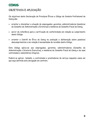 3
OBJETIVOS E APLICAÇÃO
Os objetivos desta Declaração de Princípios Éticos e Código de Conduta Profissional da
Cemig são:
• orientar e disciplinar a atuação de empregados, gerentes, administradores (membros
do Conselho de Administração e Diretores) e membros do Conselho Fiscal da Cemig;
• servir de referência para a verificação de conformidade em relação ao cumprimento
deste Código;
• orientar o Comitê de Ética da Cemig na avaliação e deliberação sobre possíveis
descumprimentos e em relação à necessidade de revisões deste Código.
Este Código aplica-se aos empregados, gerentes, administradores (Conselho de
Administração e Diretoria Executiva), e membros do Conselho Fiscal da Cemig e de suas
controladas e subsidiárias integrais.
Poderá se aplicar, também, a contratados e prestadores de serviço naqueles casos em
que seja definida esta obrigação em contrato.
 