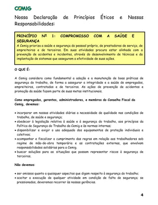 4
Nossa Declaração de Princípios Éticos e Nossas
Responsabilidades:
PRINCÍPIO Nº 1: COMPROMISSO COM A SAÚDE E
SEGURANÇA
A Cemig prioriza a saúde e segurança do pessoal próprio, de prestadores de serviço, de
empreiteiros e de terceiros. Em suas atividades procura estar alinhada com a
prevenção de acidentes e incidentes, através do desenvolvimento de técnicas e da
implantação de sistemas que assegurem a efetividade de suas ações.
O QUE É:
A Cemig considera como fundamental a adoção e a manutenção de boas práticas de
segurança do trabalho, de forma a assegurar a integridade e a saúde de empregados,
empreiteiros, contratados e de terceiros. As ações de prevenção de acidentes e
promoção da saúde fazem parte de suas metas institucionais.
Como empregados, gerentes, administradores, e membros do Conselho Fiscal da
Cemig, devemos:
• incorporar em nossas atividades diárias a necessidade de qualidade nas condições de
trabalho, de saúde e segurança;
• obedecer à legislação relativa à saúde e à segurança do trabalho, aos princípios da
Política de Segurança do Trabalho da Cemig e às normas internas;
• disponibilizar e exigir o uso adequado dos equipamentos de proteção individuais e
coletivos;
• acompanhar e fiscalizar o cumprimento das regras em relação aos trabalhadores sob
regime de mão-de-obra temporária e as contratações externas, que envolvam
responsabilidades solidárias para a Cemig.
• buscar soluções para as situações que possam representar riscos à segurança de
terceiros.
Não devemos:
• ser omissos quanto a quaisquer aspectos que digam respeito à segurança do trabalho;
• aceitar a execução de qualquer atividade em condição de falta de segurança; se
pressionados, deveremos recorrer às nossas gerências.
 