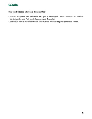 5
Responsabilidades adicionais dos gerentes:
• buscar assegurar um ambiente em que o empregado possa exercer os direitos
estabelecidos pela Política de Segurança do Trabalho;
• contribuir para o desenvolvimento contínuo das práticas seguras para cada tarefa.
 