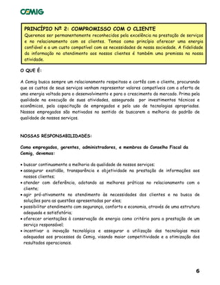 6
PRINCÍPIO Nº 2: COMPROMISSO COM O CLIENTE
Queremos ser permanentemente reconhecidos pela excelência na prestação de serviços
e no relacionamento com os clientes. Temos como princípio oferecer uma energia
confiável e a um custo compatível com as necessidades de nossa sociedade. A fidelidade
da informação no atendimento aos nossos clientes é também uma premissa na nossa
atividade.
O QUE É:
A Cemig busca sempre um relacionamento respeitoso e cortês com o cliente, procurando
que os custos de seus serviços venham representar valores compatíveis com a oferta de
uma energia voltada para o desenvolvimento e para o crescimento do mercado. Prima pela
qualidade na execução de suas atividades, assegurada por investimentos técnicos e
econômicos, pela capacitação de empregados e pelo uso de tecnologias apropriadas.
Nossos empregados são motivados no sentido de buscarem a melhoria do padrão de
qualidade de nossos serviços.
NOSSAS RESPONSABILIDADES:
Como empregados, gerentes, administradores, e membros do Conselho Fiscal da
Cemig, devemos:
• buscar continuamente a melhoria da qualidade de nossos serviços;
• assegurar exatidão, transparência e objetividade na prestação de informações aos
nossos clientes;
• atender com deferência, adotando as melhores práticas no relacionamento com o
cliente;
• agir pró-ativamente no atendimento às necessidades dos clientes e na busca de
soluções para as questões apresentadas por eles;
• possibilitar atendimento com segurança, conforto e economia, através de uma estrutura
adequada e satisfatória;
• oferecer orientações à conservação de energia como critério para a prestação de um
serviço responsável;
• incentivar a inovação tecnológica e assegurar a utilização das tecnologias mais
adequadas aos processos da Cemig, visando maior competitividade e a otimização dos
resultados operacionais.
 
