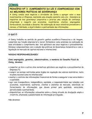 7
PRINCÍPIO Nº 3: CUMPRIMENTO DA LEI E COMPROMISSO COM
AS MELHORES PRÁTICAS DE GOVERNANÇA
A Cemig conduz seus negócios e atividades de forma a agregar valor a seus
investimentos e à Empresa, mantendo uma atuação coerente com a lei. Considera os
requisitos da boa governança corporativa e prioriza uma relação de confiança,
integridade e respeito com acionistas, investidores, clientes, empregados,
fornecedores, sociedade e Governo. Na elaboração de seus relatórios prevalecem a
clareza, a fidelidade, a objetividade e a pontualidade das informações.
O QUE É:
A Cemig trabalha no sentido de garantir ganhos econômico-financeiros e de imagem,
cumprindo sua função empresarial e social. Estabelece como premissa na realização de
suas atividades o cumprimento das leis aplicáveis aos seus negócios e procedimentos.
Estamos comprometidos com a adoção das práticas de Governança Corporativa e com a
legislação do mercado de capitais nacional e internacional.
NOSSAS RESPONSABILIDADES:
Como empregados, gerentes, administradores, e membros do Conselho Fiscal da
Cemig, devemos:
• respeitar as leis e outros atos normativos aplicáveis aos negócios e procedimentos da
Empresa (*);
• cumprir as normas instituídas pelos órgãos de regulação dos valores mobiliários, tanto
no plano nacional como no internacional;
• manter o controle das informações financeiras de forma a assegurar a sua veracidade e
a qualidade;
• agir com transparência, independência, eqüidade, e responsabilidade nas relações com
acionistas, investidores, auditores, clientes e analistas de mercado, sobretudo no
fornecimento de informações, que devem primar pela qualidade, veracidade,
periodicidade e pontualidade;
• disponibilizar as informações relevantes sobre a Cemig através de divulgação ampla e
irrestrita, afastando a possibilidade de informação privilegiada.
Não devemos:
 