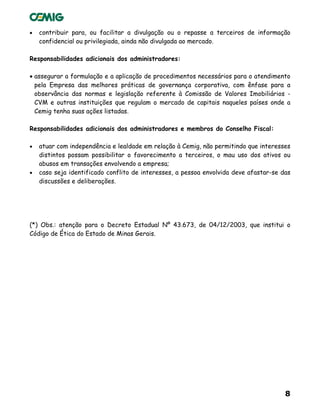 8
• contribuir para, ou facilitar a divulgação ou o repasse a terceiros de informação
confidencial ou privilegiada, ainda não divulgada ao mercado.
Responsabilidades adicionais dos administradores:
• assegurar a formulação e a aplicação de procedimentos necessários para o atendimento
pela Empresa das melhores práticas de governança corporativa, com ênfase para a
observância das normas e legislação referente à Comissão de Valores Imobiliários -
CVM e outras instituições que regulam o mercado de capitais naqueles países onde a
Cemig tenha suas ações listadas.
Responsabilidades adicionais dos administradores e membros do Conselho Fiscal:
• atuar com independência e lealdade em relação à Cemig, não permitindo que interesses
distintos possam possibilitar o favorecimento a terceiros, o mau uso dos ativos ou
abusos em transações envolvendo a empresa;
• caso seja identificado conflito de interesses, a pessoa envolvida deve afastar-se das
discussões e deliberações.
(*) Obs.: atenção para o Decreto Estadual Nº 43.673, de 04/12/2003, que institui o
Código de Ética do Estado de Minas Gerais.
 