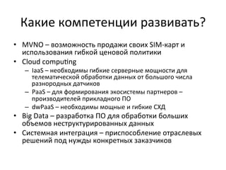 Какие	
  компетенции	
  развивать?	
  
•  MVNO	
  –	
  возможность	
  продажи	
  своих	
  SIM-­‐карт	
  и	
  
использования	
  гибкой	
  ценовой	
  политики	
  
•  Cloud	
  compu~ng	
  
–  IaaS	
  –	
  необходимы	
  гибкие	
  серверные	
  мощности	
  для	
  
телематической	
  обработки	
  данных	
  от	
  большого	
  числа	
  
разнородных	
  датчиков	
  
–  PaaS	
  –	
  для	
  формирования	
  экосистемы	
  партнеров	
  –	
  
производителей	
  прикладного	
  ПО	
  
–  dwPaaS	
  –	
  необходимы	
  мощные	
  и	
  гибкие	
  СХД	
  
•  Big	
  Data	
  –	
  разработка	
  ПО	
  для	
  обработки	
  больших	
  
объемов	
  неструктурированных	
  данных	
  
•  Системная	
  интеграция	
  –	
  приспособление	
  отраслевых	
  
решений	
  под	
  нужды	
  конкретных	
  заказчиков	
  
 