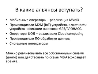 В	
  какие	
  альянсы	
  вступать?	
  
•  Мобильные	
  операторы	
  –	
  реализация	
  MVNO	
  
•  Производители	
  М2М	
  (IoT)	
  устройств,	
  в	
  частности	
  
устройств	
  навигации	
  на	
  основе	
  GPS/ГЛОНАСС.	
  	
  
•  Операторы	
  ЦОД	
  –	
  реализация	
  Cloud	
  compu~ng	
  
•  Производители	
  ПО	
  обработки	
  данных	
  
•  Системные	
  интеграторы	
  
Можно	
  реализовывать	
  все	
  собственными	
  силами	
  
(долго)	
  или	
  действовать	
  по	
  схеме	
  M&A	
  (сокращает	
  
время).	
  	
  
 