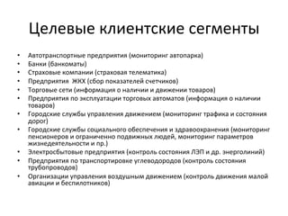 Целевые	
  клиентские	
  сегменты	
  
•  Автотранспортные	
  предприятия	
  (мониторинг	
  автопарка)	
  
•  Банки	
  (банкоматы)	
  
•  Страховые	
  компании	
  (страховая	
  телематика)	
  
•  Предприятия	
  	
  ЖКХ	
  (сбор	
  показателей	
  счетчиков)	
  
•  Торговые	
  сети	
  (информация	
  о	
  наличии	
  и	
  движении	
  товаров)	
  
•  Предприятия	
  по	
  эксплуатации	
  торговых	
  автоматов	
  (информация	
  о	
  наличии	
  
товаров)	
  
•  Городские	
  службы	
  управления	
  движением	
  (мониторинг	
  трафика	
  и	
  состояния	
  
дорог)	
  
•  Городские	
  службы	
  социального	
  обеспечения	
  и	
  здравоохранения	
  (мониторинг	
  
пенсионеров	
  и	
  ограниченно	
  подвижных	
  людей,	
  мониторинг	
  параметров	
  
жизнедеятельности	
  и	
  пр.)	
  
•  Электросбытовые	
  предприятия	
  (контроль	
  состояния	
  ЛЭП	
  и	
  др.	
  энерголиний)	
  
•  Предприятия	
  по	
  транспортировке	
  углеводородов	
  (контроль	
  состояния	
  
трубопроводов)	
  
•  Организации	
  управления	
  воздушным	
  движением	
  (контроль	
  движения	
  малой	
  
авиации	
  и	
  беспилотников)	
  
 