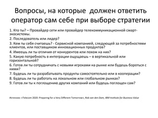 Вопросы,	
  на	
  которые	
  	
  должен	
  ответить	
  
оператор	
  сам	
  себе	
  при	
  выборе	
  стратегии	
  
1.	
  Кто	
  ты?	
  –	
  Провайдер	
  сети	
  или	
  провайдер	
  телекоммуникационной	
  смарт-­‐
экосистемы.	
  
2.	
  Последователь	
  или	
  лидер?	
  
3.	
  Кем	
  ты	
  себя	
  считаешь?	
  -­‐	
  Сервисной	
  компанией,	
  следующей	
  за	
  потребностями	
  
клиентов,	
  или	
  поставщиком	
  инновационных	
  продуктов?	
  
4.	
  Имеешь	
  ли	
  ты	
  отличия	
  от	
  конкурентов	
  или	
  похож	
  на	
  них?	
  
5.	
  Какую	
  потребность	
  в	
  интеграции	
  ощущаешь	
  –	
  в	
  вертикальной	
  или	
  
горизонтальной?	
  
6.	
  Готов	
  ли	
  ты	
  сотрудничать	
  с	
  новыми	
  игроками	
  на	
  рынке	
  или	
  будешь	
  бороться	
  с	
  
ними?	
  
7.	
  Будешь	
  ли	
  ты	
  разрабатывать	
  продукты	
  самостоятельно	
  или	
  в	
  кооперации?	
  
8.	
  Будешь	
  ли	
  ты	
  работать	
  на	
  локальном	
  или	
  глобальном	
  рынках?	
  
9.	
  Готов	
  ли	
  ты	
  к	
  поглощению	
  других	
  компаний	
  или	
  будешь	
  поглощен	
  сам?	
  
	
  
	
  
	
  
Источник:	
  «Telecom	
  2020:	
  Preparing	
  for	
  a	
  Very	
  Diﬀerent	
  Tomorrow»,	
  Rob	
  van	
  den	
  Dam,	
  IBM	
  Ins1tute	
  for	
  Business	
  Value	
  
 