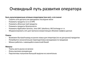 Очевидный	
  путь	
  развития	
  оператора	
  
Быть	
  мультисервисным	
  сетевым	
  оператором	
  (как	
  все),	
  а	
  это	
  значит	
  
-­‐  Строить	
  сети	
  доступа	
  или	
  арендовать	
  последние	
  мили	
  
-­‐  Развивать	
  продукты	
  L2	
  и	
  L3	
  VPN	
  
-­‐  Развивать	
  облачные	
  IaaS	
  продукты	
  
-­‐  Развивать	
  продукты	
  безопасности	
  
-­‐  Развивать	
  Applica~on	
  Services,	
  типа	
  SAP,	
  Salesforce,	
  MS	
  Exchange	
  и	
  т.п.	
  
-­‐  Модернизировать	
  сеть	
  для	
  пропуска	
  возрастающих	
  объемов	
  трафика	
  данных	
  
	
  
Плюсы	
  
-­‐  Возможен	
  быстрый	
  вывод	
  на	
  рынок	
  новых	
  для	
  оператора	
  (но	
  не	
  для	
  рынка)	
  продуктов	
  
-­‐  Потребуется	
  незначительная	
  переподготовка	
  менеджеров	
  по	
  продажам	
  
-­‐  Можно	
  работать	
  с	
  имеющейся	
  клиентской	
  базой	
  
	
  
Минусы	
  
-­‐  Темпы	
  роста	
  рынка	
  не	
  велики	
  
-­‐  Очень	
  высокая	
  конкуренция	
  
-­‐  Перспективы	
  получения	
  большой	
  выручки	
  не	
  значительны	
  
 
