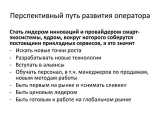 Перспективный	
  путь	
  развития	
  оператора	
  
Стать	
  лидером	
  инноваций	
  и	
  провайдером	
  смарт-­‐
экосистемы,	
  ядром,	
  вокруг	
  которого	
  соберутся	
  
поставщики	
  прикладных	
  сервисов,	
  а	
  это	
  значит	
  
-­‐  Искать	
  новые	
  точки	
  роста	
  
-­‐  Разрабатывать	
  новые	
  технологии	
  
-­‐  Вступать	
  в	
  альянсы	
  
-­‐  Обучать	
  персонал,	
  в	
  т.ч.	
  менеджеров	
  по	
  продажам,	
  
новым	
  методам	
  работы	
  	
  
-­‐  Быть	
  первым	
  на	
  рынке	
  и	
  «снимать	
  сливки»	
  
-­‐  Быть	
  ценовым	
  лидером	
  
-­‐  Быть	
  готовым	
  к	
  работе	
  на	
  глобальном	
  рынке	
  
	
  
 