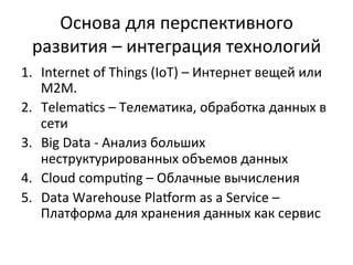 Основа	
  для	
  перспективного	
  
развития	
  –	
  интеграция	
  технологий	
  
1.  Internet	
  of	
  Things	
  (IoT)	
  –	
  Интернет	
  вещей	
  или	
  
M2M.	
  
2.  Telema~cs	
  –	
  Телематика,	
  обработка	
  данных	
  в	
  
сети	
  	
  
3.  Big	
  Data	
  -­‐	
  Анализ	
  больших	
  
неструктурированных	
  объемов	
  данных	
  
4.  Cloud	
  compu~ng	
  –	
  Облачные	
  вычисления	
  
5.  Data	
  Warehouse	
  Pla“orm	
  as	
  a	
  Service	
  –	
  
Платформа	
  для	
  хранения	
  данных	
  как	
  сервис	
  
 