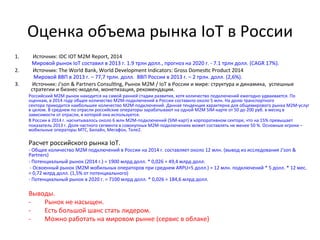 Оценка	
  объема	
  рынка	
  IoT	
  в	
  России	
  
1.  Источник:	
  IDC	
  IOT	
  M2M	
  Report,	
  2014	
  
	
  	
  	
  	
  	
  	
  	
  	
  	
  	
  	
  	
  	
  Мировой	
  рынок	
  IoT	
  составил	
  в	
  2013	
  г.	
  1.9	
  трлн	
  долл.,	
  прогноз	
  на	
  2020	
  г.	
  -­‐	
  7.1	
  трлн	
  долл.	
  (CAGR	
  17%).	
  	
  
2.  Источник:	
  The	
  World	
  Bank,	
  World	
  Development	
  Indicators:	
  Gross	
  Domes~c	
  Product	
  2014	
  
	
   	
  	
  	
  Мировой	
  ВВП	
  в	
  2013	
  г.	
  –	
  77,7	
  трлн.	
  долл.	
  	
  ВВП	
  России	
  в	
  2013	
  г.	
  –	
  2	
  трлн.	
  долл.	
  (2,6%).	
  
3.  	
  Источник:	
  J'son	
  &	
  Partners	
  Consul~ng,	
  Рынок	
  M2M	
  /	
  IoT	
  в	
  России	
  и	
  мире:	
  структура	
  и	
  динамика,	
  	
  успешные	
  
стратегии	
  и	
  бизнес-­‐модели,	
  монетизация,	
  рекомендации.	
  	
  
Российский	
  М2М	
  рынок	
  находится	
  на	
  самой	
  ранней	
  стадии	
  развития,	
  хотя	
  количество	
  подключений	
  ежегодно	
  удваивается.	
  По	
  
оценкам,	
  в	
  2014	
  году	
  общее	
  количество	
  М2М-­‐подключений	
  в	
  России	
  составило	
  около	
  5	
  млн.	
  На	
  долю	
  транспортного	
  
сектора	
  приходится	
  наибольшее	
  количество	
  M2M-­‐подключений.	
  Данная	
  тенденция	
  характерна	
  для	
  общемирового	
  рынка	
  M2M-­‐услуг	
  
в	
  целом.	
  В	
  среднем	
  по	
  отрасли	
  российские	
  операторы	
  зарабатывают	
  на	
  одной	
  M2M	
  SIM-­‐карте	
  от	
  50	
  до	
  200	
  руб.	
  в	
  месяц	
  в	
  
зависимости	
  от	
  отрасли,	
  в	
  которой	
  она	
  используется.	
  
В	
  России	
  в	
  2014	
  г.	
  насчитывалось	
  около	
  6	
  млн	
  M2M-­‐подключений	
  (SIM-­‐карт)	
  в	
  корпоративном	
  секторе,	
  что	
  на	
  15%	
  превышает	
  
показатель	
  2013	
  г.	
  Доля	
  частного	
  сегмента	
  в	
  совокупных	
  M2M-­‐подключениях	
  может	
  составлять	
  не	
  менее	
  50	
  %.	
  Основные	
  игроки	
  –	
  
мобильные	
  операторы	
  МТС,	
  Билайн,	
  Мегафон,	
  Теле2.	
  
	
  
Расчет	
  российского	
  рынка	
  IoT.	
  
-­‐	
  Общее	
  количество	
  М2М	
  подключений	
  в	
  России	
  на	
  2014	
  г.	
  составляет	
  около	
  12	
  млн.	
  (вывод	
  из	
  исследования	
  J’son	
  &	
  
Partners)	
  
-­‐	
  Потенциальный	
  рынок	
  (2014	
  г.)	
  =	
  1900	
  млрд	
  долл.	
  *	
  0,026	
  =	
  49,4	
  млрд	
  долл.	
  
	
  -­‐	
  Освоенный	
  рынок	
  (М2М	
  мобильных	
  операторов	
  при	
  среднем	
  ARPU=5	
  долл.)	
  =	
  12	
  млн.	
  подключений	
  *	
  5	
  долл.	
  *	
  12	
  мес.	
  
=	
  0,72	
  млрд	
  долл.	
  (1,5%	
  от	
  потенциального)	
  
-­‐	
  Потенциальный	
  рынок	
  в	
  2020	
  г.	
  =	
  7100	
  млрд	
  долл.	
  *	
  0,026	
  =	
  184,6	
  млрд	
  долл.	
  
	
  
Выводы.	
  	
  
-­‐  Рынок	
  не	
  насыщен.	
  	
  
-­‐  Есть	
  большой	
  шанс	
  стать	
  лидером.	
  	
  
-­‐  Можно	
  работать	
  на	
  мировом	
  рынке	
  (сервис	
  в	
  облаке)	
  
	
  
 