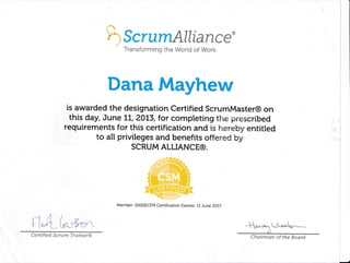 :''*u
'k*'"ScrumAllfance*
Transforming the World of Work
Dana Mayhew
is awarded the designation Certified ScrumMaster@ on
this day, June LL, 20t3, for completing the prescribed
requirements for this certification and ts hereby entitled
to all privileges and benefits offered by
SCRUM ALLIANCE@.
i:
:. ::
Member: 000261374 Certification Expires: IL June ZOLT
,1
"- I ,.'l f
I [*,ii ie::,',iirn,"
Chairman of the BoardCertified Scrum lrainer@
 