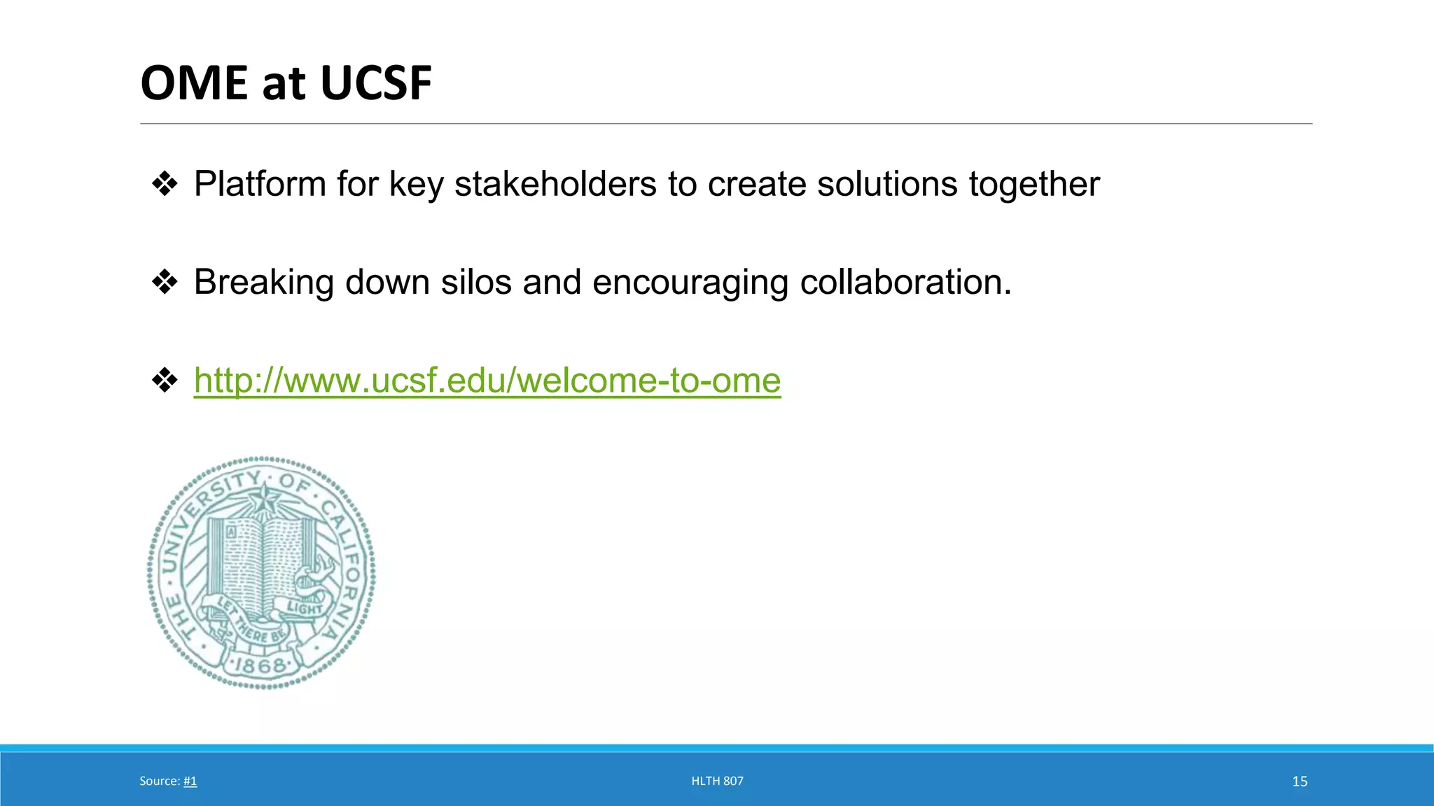 OME at UCSF 
15 
❖ Platform for key stakeholders to create solutions together 
❖ Breaking down silos and encouraging collaboration. 
❖ http://www.ucsf.edu/welcome-to-ome 
Source: #1 HLTH 807 
 