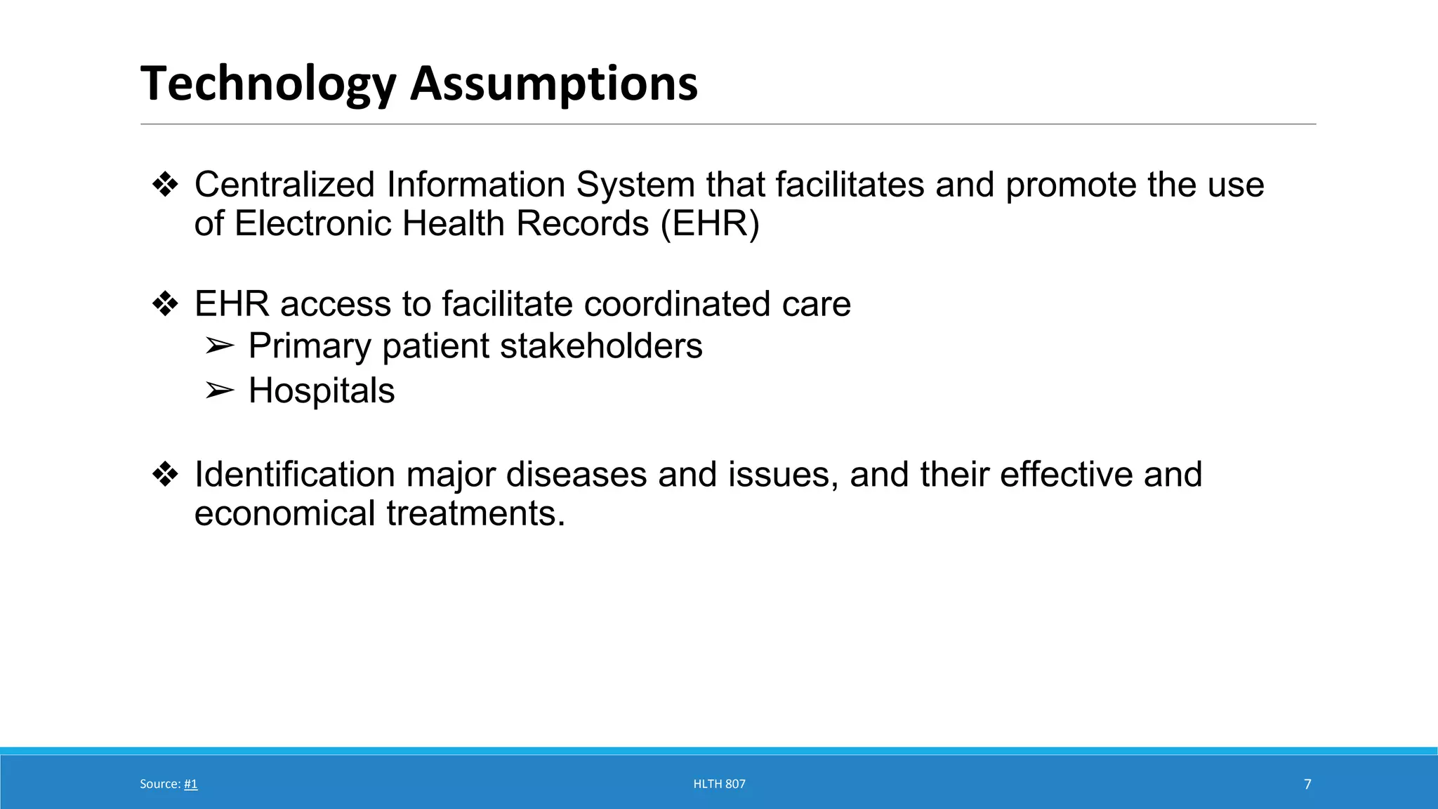 Technology Assumptions 
7 
❖ Centralized Information System that facilitates and promote the use 
of Electronic Health Records (EHR) 
❖ EHR access to facilitate coordinated care 
➢ Primary patient stakeholders 
➢ Hospitals 
❖ Identification major diseases and issues, and their effective and 
economical treatments. 
Source: #1 HLTH 807 
 