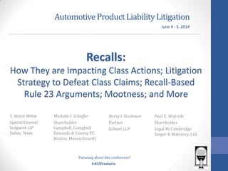 #ACIProducts
AutomotiveProductLiabilityLitigation
Recalls:
How They are Impacting Class Actions; Litigation
Strategy to Defeat Class Claims; Recall-Based
Rule 23 Arguments; Mootness; and More
June 4 - 5, 2014
Tweeting about this conference?
S. Vance Wittie
Special Counsel
Sedgwick LLP
Dallas, Texas
Michelle I. Schaffer
Shareholder
Campbell, Campbell
Edwards & Conroy PC
Boston, Massachusetts
Barry I. Buchman
Partner
Gilbert LLP
Paul E. Wojcicki
Shareholder
Segal McCambridge
Singer & Mahoney, Ltd.
 