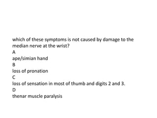 which of these symptoms is not caused by damage to the
median nerve at the wrist?
A
ape/simian hand
B
loss of pronation
C
loss of sensation in most of thumb and digits 2 and 3.
D
thenar muscle paralysis
 