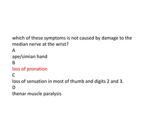 which of these symptoms is not caused by damage to the
median nerve at the wrist?
A
ape/simian hand
B
loss of pronation
C
loss of sensation in most of thumb and digits 2 and 3.
D
thenar muscle paralysis
 