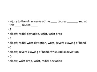 • Injury to the ulnar nerve at the ____ causes ______, and at
the ____ causes ____
• A
• elbow, radial deviation, wrist, wrist drop
• B
• elbow, radial wrist deviation, wrist, severe clawing of hand
• C
• elbow, severe clawing of hand, wrist, radial deviation
• D
• elbow, wrist drop, wrist, radial deviation
 