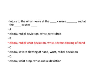• Injury to the ulnar nerve at the ____ causes ______, and at
the ____ causes ____
• A
• elbow, radial deviation, wrist, wrist drop
• B
• elbow, radial wrist deviation, wrist, severe clawing of hand
• C
• elbow, severe clawing of hand, wrist, radial deviation
• D
• elbow, wrist drop, wrist, radial deviation
 
