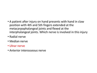 • A patient after injury on hand presents with hand in claw
position with 4th and 5th fingers extended at the
metacarpophalangeal joints and flexed at the
interphalangeal joints. Which nerve is involved in this injury
• Radial nerve
• Median nerve
• Ulnar nerve
• Anterior interosseous nerve
 