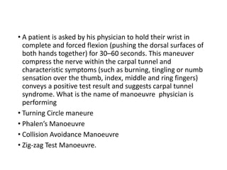 • A patient is asked by his physician to hold their wrist in
complete and forced flexion (pushing the dorsal surfaces of
both hands together) for 30–60 seconds. This maneuver
compress the nerve within the carpal tunnel and
characteristic symptoms (such as burning, tingling or numb
sensation over the thumb, index, middle and ring fingers)
conveys a positive test result and suggests carpal tunnel
syndrome. What is the name of manoeuvre physician is
performing
• Turning Circle maneure
• Phalen’s Manoeuvre
• Collision Avoidance Manoeuvre
• Zig-zag Test Manoeuvre.
 
