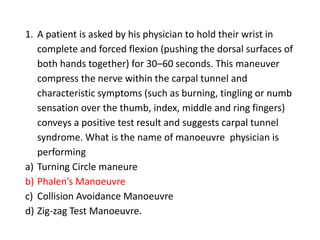 1. A patient is asked by his physician to hold their wrist in
complete and forced flexion (pushing the dorsal surfaces of
both hands together) for 30–60 seconds. This maneuver
compress the nerve within the carpal tunnel and
characteristic symptoms (such as burning, tingling or numb
sensation over the thumb, index, middle and ring fingers)
conveys a positive test result and suggests carpal tunnel
syndrome. What is the name of manoeuvre physician is
performing
a) Turning Circle maneure
b) Phalen’s Manoeuvre
c) Collision Avoidance Manoeuvre
d) Zig-zag Test Manoeuvre.
 