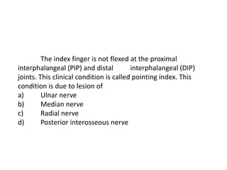 The index finger is not flexed at the proximal
interphalangeal (PIP) and distal interphalangeal (DIP)
joints. This clinical condition is called pointing index. This
condition is due to lesion of
a) Ulnar nerve
b) Median nerve
c) Radial nerve
d) Posterior interosseous nerve
 