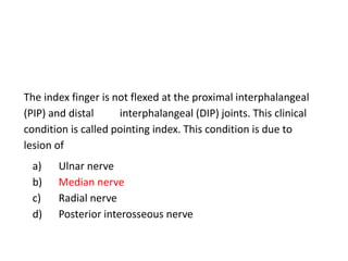 The index finger is not flexed at the proximal interphalangeal
(PIP) and distal interphalangeal (DIP) joints. This clinical
condition is called pointing index. This condition is due to
lesion of
a) Ulnar nerve
b) Median nerve
c) Radial nerve
d) Posterior interosseous nerve
 